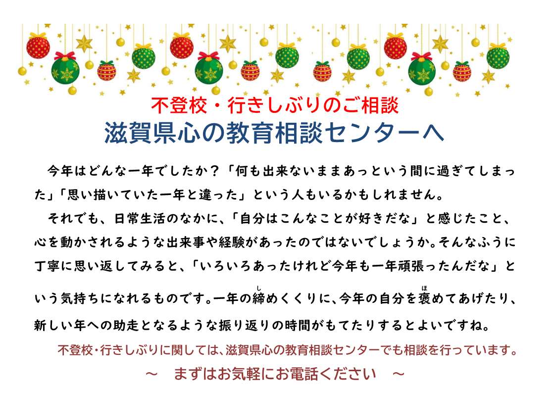 不登校・行きしぶりのご相談
滋賀県心の教育相談センターへ

今年はどんな一年でしたか？「何も出来ないままあっという間に過ぎてしまった」「思い描いていた一年と違った」という人もいるかもしれません。
それでも、日常生活のなかに、「自分はこんなことが好きだな」と感じたこと、心を動かされるような出来事や経験があったのではないでしょうか。そんなふうに丁寧に思い返してみると、「いろいろあったけれど今年も一年頑張ったんだな」という気持ちになれるものです。一年の締(し)めくくりに、今年の自分を褒(ほ)めてあげたり、新しい年への助走となるような振り返りの時間がもてたりするとよいですね。
不登校・行きしぶりに関しては、滋賀県心の教育相談センターでも相談を行っています。
～まずはお気軽にお電話ください～
