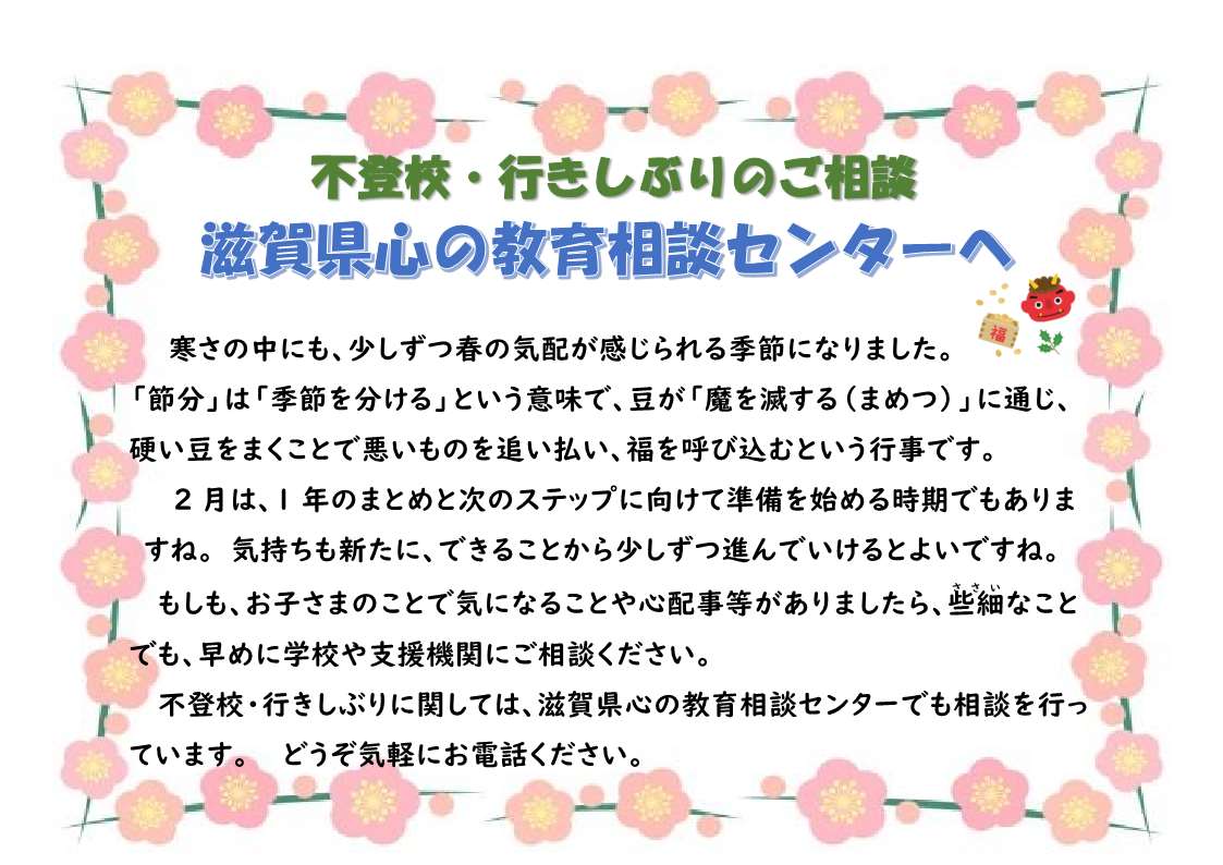 不登校・行きしぶりのご相談
滋賀県心の教育相談センターへ

寒さの中にも、少しずつ春の気配が感じられる季節になりました。
「節分」は「季節を分ける」という意味で、豆が「魔を滅する（まめつ）」に通じ、硬い豆をまくことで悪いものを追い払い、福を呼び込むという行事です。
2月は、1年のまとめと次のステップに向けて準備を始める時期でもありますね。気持ちも新たに、できることから少しずつ進んでいけるとよいですね。
もしも、お子さまのことで気になることや心配事等がありましたら、些細(ささい)なことでも、早めに学校や支援機関にご相談ください。
不登校・行きしぶりに関しては、滋賀県心の教育相談センターでも相談を行っています。どうぞ気軽にお電話ください。
