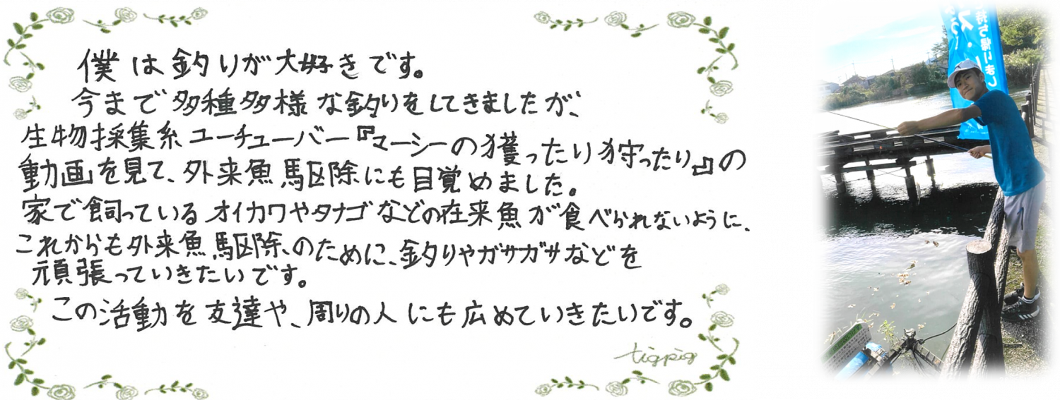 びわこルールキッズへのメッセージ（家族の部1位）「僕は釣りが大好きです。今まで多種多様な釣りをしてきましたが、生物採集系ユーチューバー『マーシーの獲ったり狩ったり』の動画を見て、外来魚駆除にも目覚めました。家で飼っているオイカワやタナゴなどの在来魚が食べられないように、これからも外来魚駆除のために、釣りやガサガサなどを頑張っていきたいです。この活動を友達や、周りの人にも広めていきたいです。」