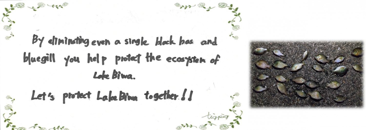 びわこルールキッズへのメッセージ（団体の部）「By eliminating even a single black bass and bluegill you help protect the ecosystem of Lake Biwa.Let’s protect Lake Biwa together!!（ブラックバスやブルーギルを一匹でも駆除することで、琵琶湖の生態系を守ることにつながります。一緒に琵琶湖を守りましょう！）
