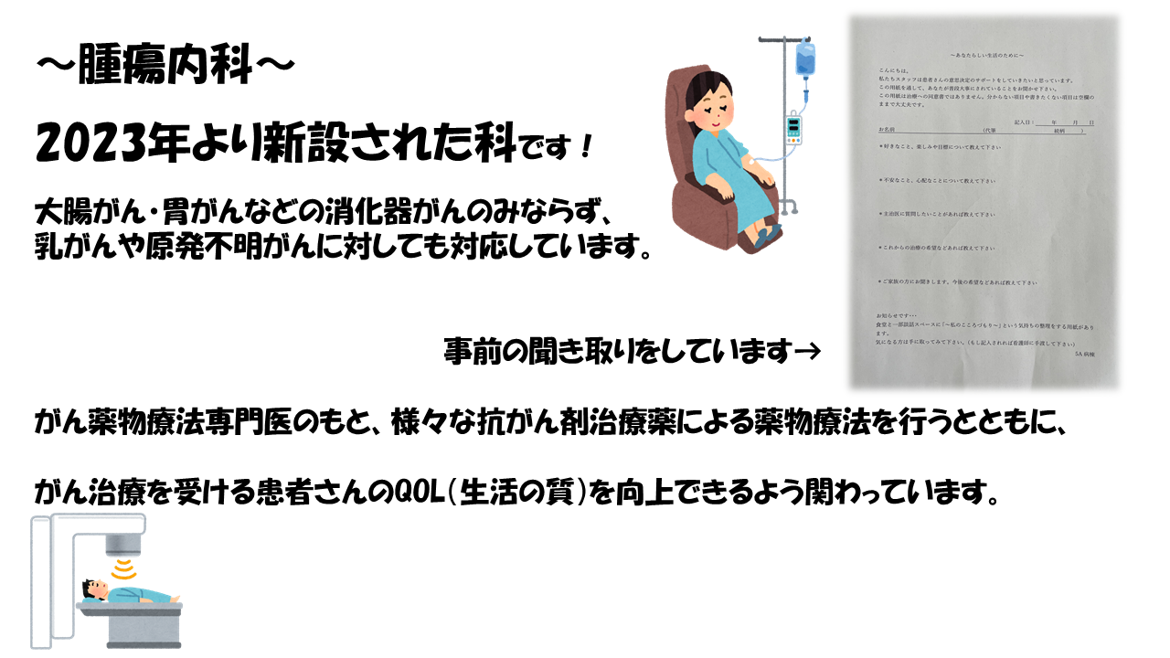 腫瘍内科は2023年より新設された科です。大腸がん・胃がんなどの消化器がんのみならず、乳がんや原発不明がんに対しても対応しています。
がん薬物療法専門医のもと、様々な抗がん剤治療薬による薬物療法を行うとともに、がん治療を受ける患者さんのQOL（生活の質）を向上できるよう関わっています。