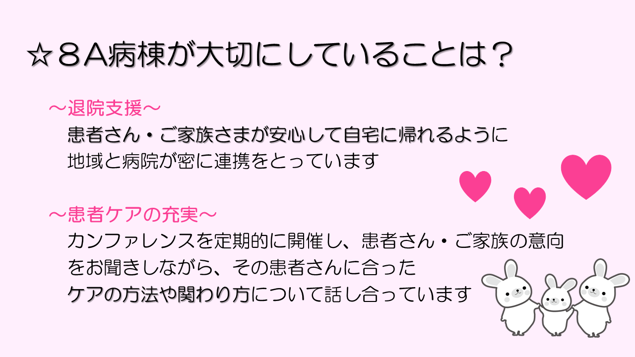 8A病棟が大切にしていることは？
退院支援。
患者さん・ご家族さまが安心して自宅に帰れるように地域と病院が密に連携をとっています。
患者ケアの充実。
カンファレンスを定期的に開催し、患者さん・ご家族の意向をお聞きしながら、その患者さんに合った
ケアの方法や関わり方 について話し合っています。