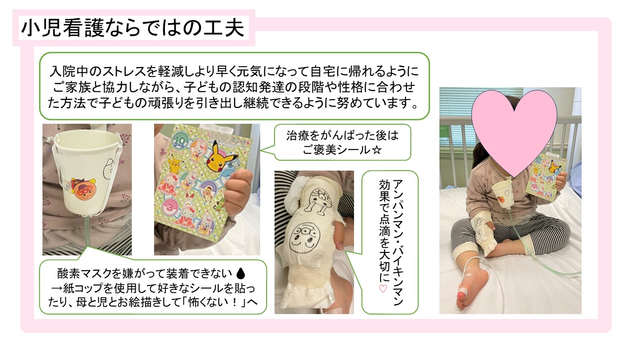 小児看護ならではの工夫、入院中のストレスを軽減しより早く元気になって自宅に帰れるようにご家族と協力しながら、子どもの認知発達の段階や性格に合わせた方法で子どもの頑張りを引き出し継続できるように努めています。