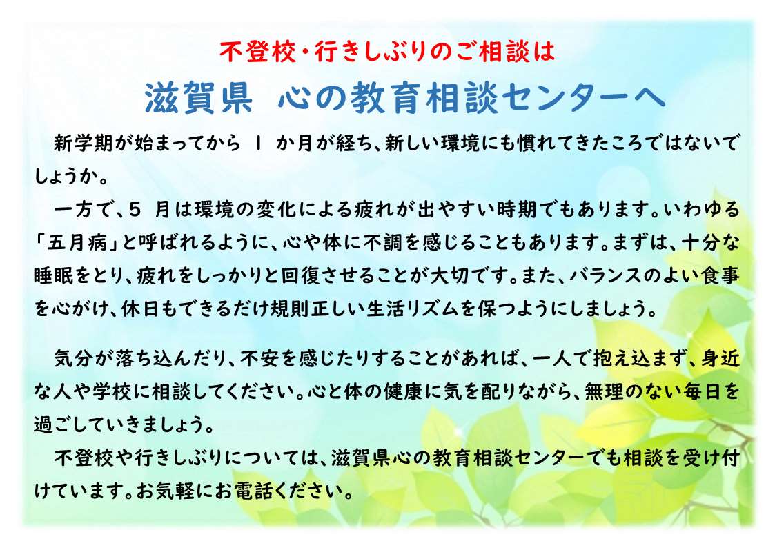 新学期が始まってから1か月が経ち、新しい環境にも慣れてきたころではないでしょうか。
一方で、5月は環境の変化による疲れが出やすい時期でもあります。いわゆる「五月病」と呼ばれるように、心や体に不調を感じることもあります。まずは、十分な睡眠をとり、疲れをしっかりと回復させることが大切です。また、バランスのよい食事を心がけ、休日もできるだけ規則正しい生活リズムを保つようにしましょう。
気分が落ち込んだり、不安を感じたりすることがあれば、一人で抱え込まず、身近な人や学校に相談してください。心と体の健康に気を配りながら、無理のない毎日を過ごしていきましょう。
不登校や行きしぶりについては、滋賀県心の教育相談センターでも相談を受け付けています。お気軽にお電話ください。
