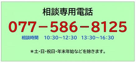 相談専用電話
077－586－8125
相談時間10:30～12:30 13:30～16:30 
ただし、土・日・祝日・年末年始などを除きます。