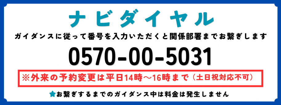 ナビダイヤルガイダンスに従って番号を入力いただくと関係部署までお繋ぎします0570-00-5031※外来の予約変更は平日14時~16時まで(土日祝対応不可)お繋ぎするまでのガイダンス中は料金は発生しません