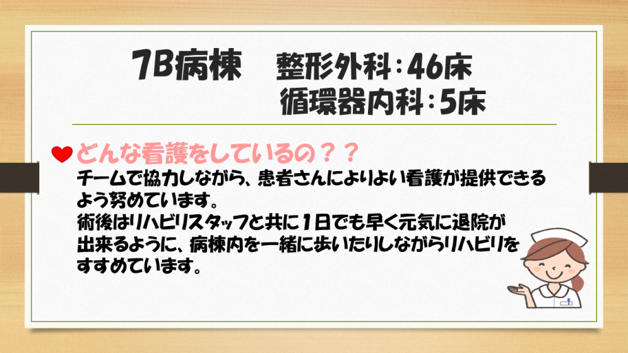 7B病棟は整形外科、循環器内科があります。
チームで協力しながら、患者さんによりよい看護が提供できるよう努めています。
術後はリハビリスタッフと共に1日でも早く元気に退院が出来るように、病棟内を一緒に歩いたりしながらリハビリをすすめています。
