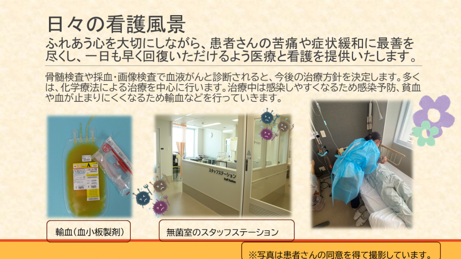 日々の看護風景。ふれあう心を大切にしながら、患者さんの苦痛や症状緩和に最善を
尽くし、一日も早く回復いただけるよう医療と看護を提供いたします。
骨髄検査や採血・画像検査で血液がんと診断されると、今後の治療方針を決定します。多くは、化学療法による治療を中心に行います。治療中は感染しやすくなるため感染予防、貧血や血が止まりにくくなるため輸血などを行っていきます。
