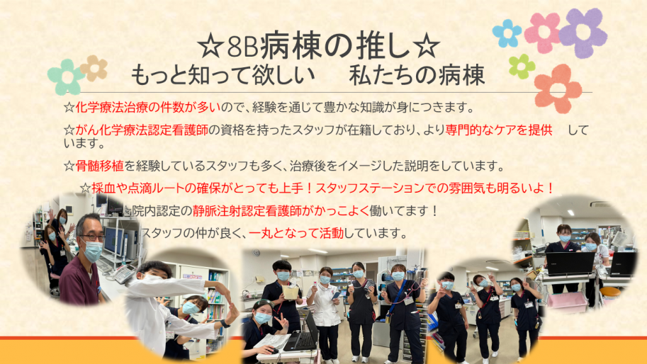 職場としての推しは、
化学療法治療の件数が多いので、経験を通じて豊かな知識が身につきます。
がん化学療法認定看護師の資格を持ったスタッフが在籍しており、より専門的なケアを提供して
います。
骨髄移植を経験しているスタッフも多く、治療後をイメージした説明をしています。
採血や点滴ルートの確保がとっても上手！スタッフステーションでの雰囲気も明るい。
院内認定の静脈注射認定看護師がかっこよく働いてます！
スタッフの仲が良く、一丸となって活動しています。