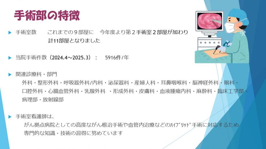 手術部の特徴
手術室数これまでの9部屋に今年度より第2手術室2部屋が加わり計11部屋となりました
当院手術件数2024.42025.35916件年
手術室看護師は、がん拠点病院としての高度ながん根治手術や血管内治療などのハイブリッド手術に対応するため専門的な知識・技術の習得に努めています