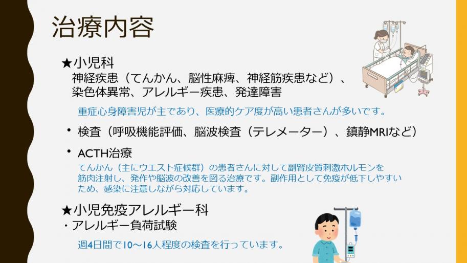 治療内容
小児科は神経疾患（てんかん、脳性麻痺、神経筋疾患など）、染色体異常、アレルギー疾患、発達障害
重症心身障害児が主であり、医療的ケア度が高い患者さんが多いです。
・
検査（呼吸機能評価、脳波検査（テレメーター）、鎮静MRIなど）
・
ACTH治療
てんかん（主にウエスト症候群）の患者さんに対して副腎皮質刺激ホルモンを筋肉注射し、発作や脳波の改善を図る治療です。副作用として免疫が低下しやすいため、感染に注意しながら対応しています。
★小児免疫アレルギー科
・アレルギー負荷試験