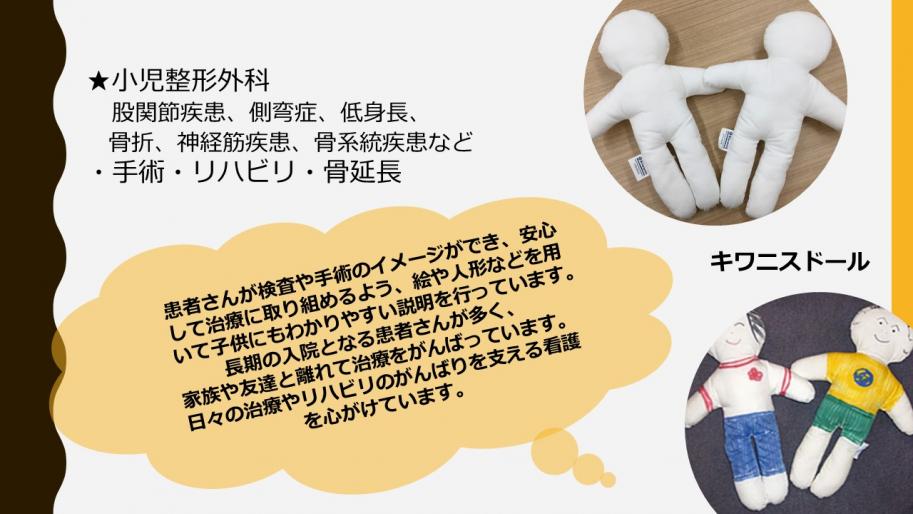 小児整形外科
患者さんが検査や手術のイメージができ、安心して治療に取り組めるよう、絵や人形などを用いて子供にもわかりやすい説明を行っています。長期の入院となる患者さんが多く、家族や友達と離れて治療をがんばっています。日々の治療やリハビリのがんばりを支える看護を心がけています。.