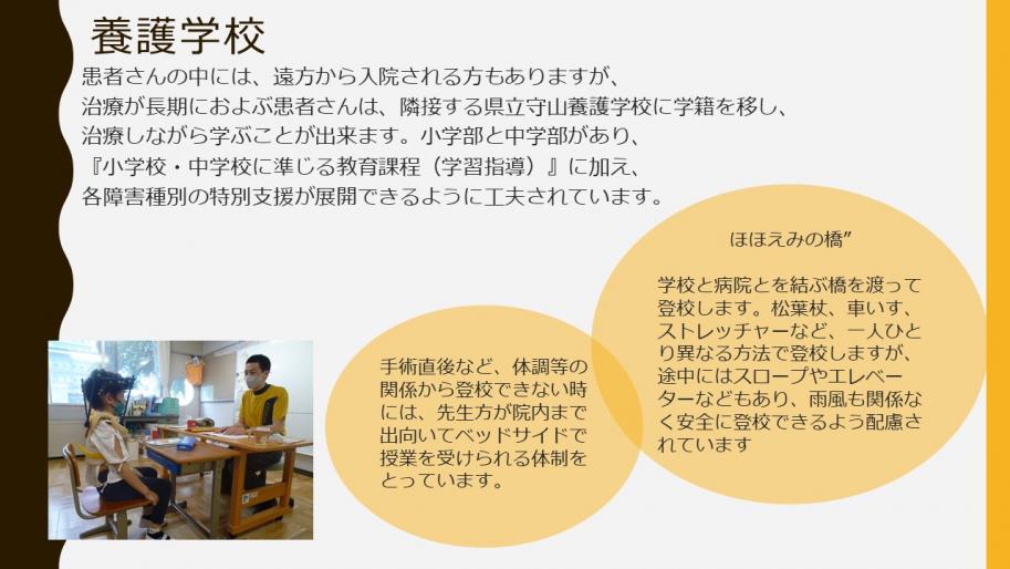 養護学校
患者さんの中には、遠方から入院される方もありますが、
治療が長期におよぶ患者さんは、隣接する県立守山養護学校に学籍を移し、治療しながら学ぶことが出来ます。小学部と中学部があり、『小学校・中学校に準じる教育課程（学習指導）』に加え、
各障害種別の特別支援が展開できるように工夫されています。