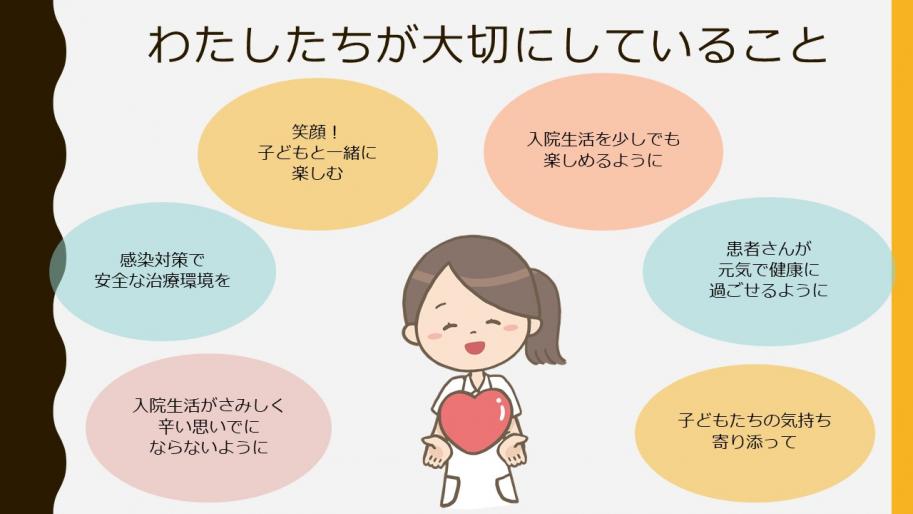 わたしたちが大切にしていること！
・子どもたちの気持ち寄り添って
・患者さんが元気で健康に過ごせるように
・入院生活を少しでも楽しめるように
・笑顔！子どもと一緒に楽しむ
・入院生活がさみしく辛い思いでにならないように
・感染対策で安全な治療環境を提供できることを大切にしています。