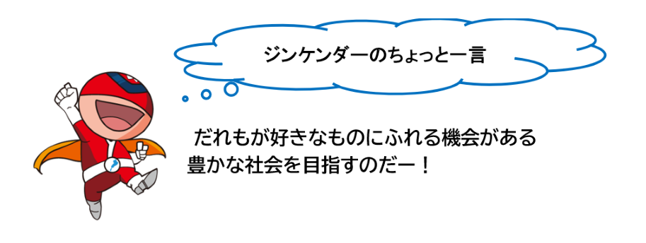 ジンケンダーのちょっと一言 だれもが好きなものにふれる機会がある豊かな社会を目指すのだー!