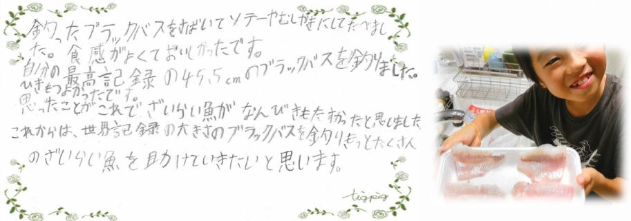びわこルールキッズへのメッセージ(小学生中学年の部)「釣ったブラックバスを捌いてソテーや蒸し焼きにして食べました。食感が良くて美味しかったです。自分の最高記録の45.5cmのブラックバスを釣りました。ひきも強かったです。思ったことが、これで在来魚が何匹も助かったと思いました。これからは、世界記録の大きさのブラックバスを釣り、もっとたくさんの在来魚を助けていきたいと思います。」